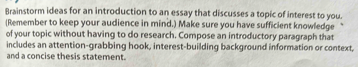 Brainstorm ideas for an introduction to an essay that discusses a topic of interest to you. 
(Remember to keep your audience in mind.) Make sure you have sufficient knowledge 
of your topic without having to do research. Compose an introductory paragraph that 
includes an attention-grabbing hook, interest-building background information or context, 
and a concise thesis statement.