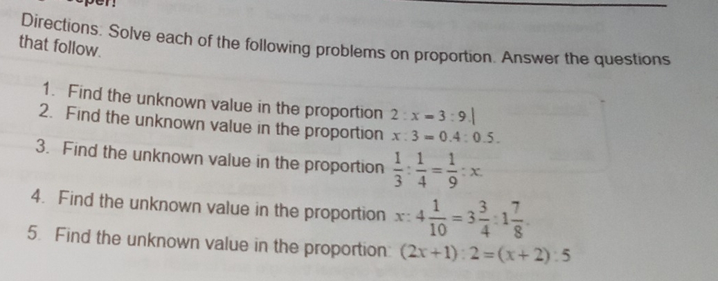 pen 
Directions. Solve each of the following problems on proportion. Answer the questions 
that follow. 
1. Find the unknown value in the proportion 2:x=3:9.|
2. Find the unknown value in the proportion x:3=0.4:0.5. 
3. Find the unknown value in the proportion  1/3 : 1/4 = 1/9 :x. 
4. Find the unknown value in the proportion x:4 1/10 =3 3/4 :1 7/8 . 
5. Find the unknown value in the proportion (2x+1):2=(x+2):5