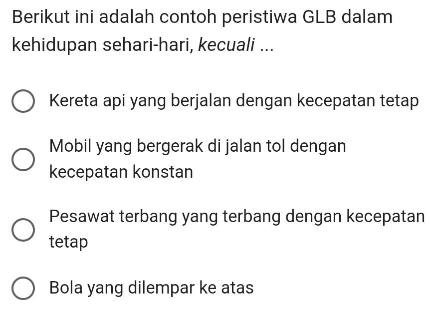 Berikut ini adalah contoh peristiwa GLB dalam
kehidupan sehari-hari, kecuali ...
Kereta api yang berjalan dengan kecepatan tetap
Mobil yang bergerak di jalan tol dengan
kecepatan konstan
Pesawat terbang yang terbang dengan kecepatan
tetap
Bola yang dilempar ke atas