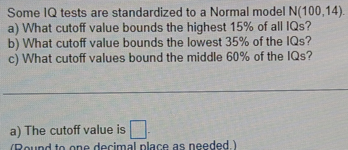 Some IQ tests are standardized to a Normal model N(100,14). 
a) What cutoff value bounds the highest 15% of all IQs? 
b) What cutoff value bounds the lowest 35% of the IQs? 
c) What cutoff values bound the middle 60% of the IQs? 
a) The cutoff value is □. 
(Round to one decimal place as needed.)