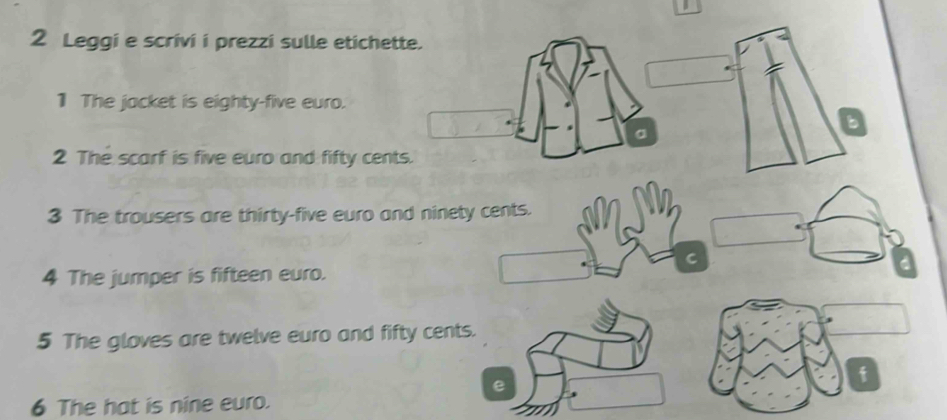 Leggi e scrivi i prezzi sulle etichette. 
1 The jacket is eighty-five euro. 
a 
a 
2 The scarf is five euro and fifty cents. 
3 The trousers are thirty-five euro and ninety cents. 
C 
4 The jumper is fifteen euro. 
5 The gloves are twelve euro and fifty cents. 
e 
f 
6 The hat is nine euro.