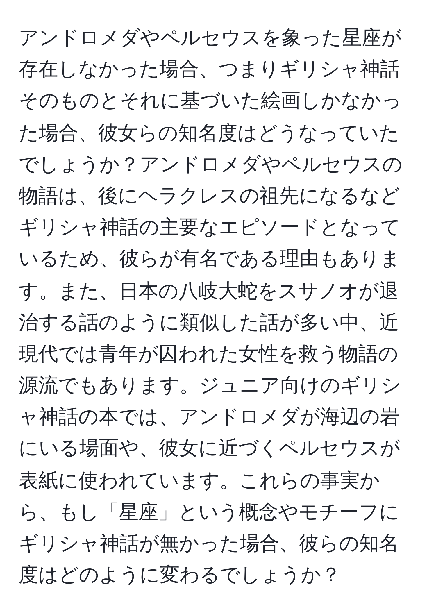 アンドロメダやペルセウスを象った星座が存在しなかった場合、つまりギリシャ神話そのものとそれに基づいた絵画しかなかった場合、彼女らの知名度はどうなっていたでしょうか？アンドロメダやペルセウスの物語は、後にヘラクレスの祖先になるなどギリシャ神話の主要なエピソードとなっているため、彼らが有名である理由もあります。また、日本の八岐大蛇をスサノオが退治する話のように類似した話が多い中、近現代では青年が囚われた女性を救う物語の源流でもあります。ジュニア向けのギリシャ神話の本では、アンドロメダが海辺の岩にいる場面や、彼女に近づくペルセウスが表紙に使われています。これらの事実から、もし「星座」という概念やモチーフにギリシャ神話が無かった場合、彼らの知名度はどのように変わるでしょうか？