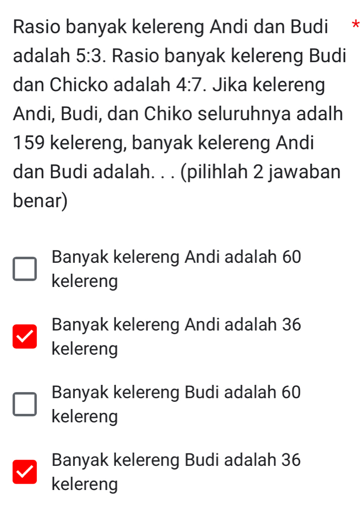 Rasio banyak kelereng Andi dan Budi *
adalah 5:3. Rasio banyak kelereng Budi
dan Chicko adalah 4:7. Jika kelereng
Andi, Budi, dan Chiko seluruhnya adalh
159 kelereng, banyak kelereng Andi
dan Budi adalah. . . (pilihlah 2 jawaban
benar)
Banyak kelereng Andi adalah 60
kelereng
Banyak kelereng Andi adalah 36
kelereng
Banyak kelereng Budi adalah 60
kelereng
Banyak kelereng Budi adalah 36
kelereng