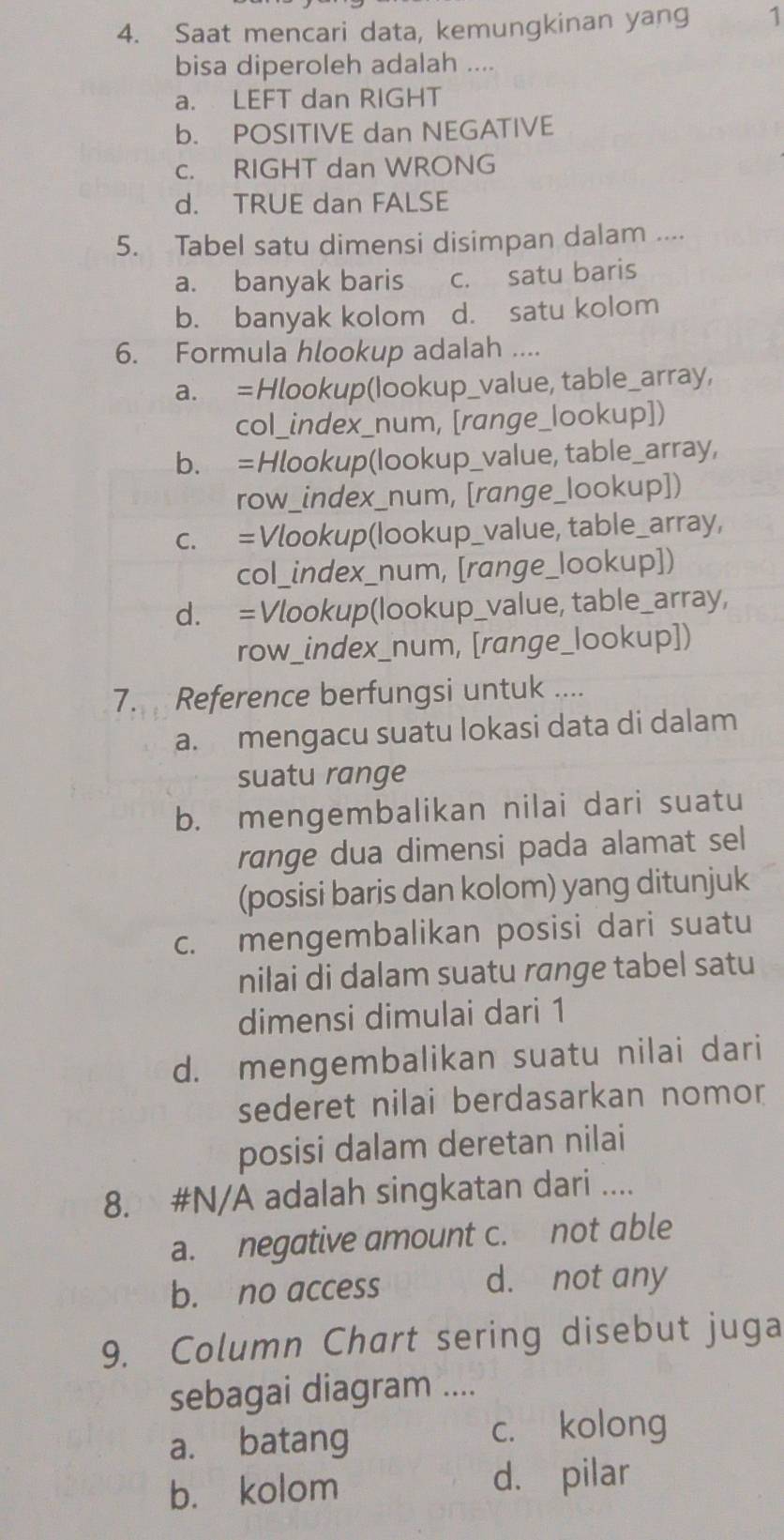 Saat mencari data, kemungkinan yang 1
bisa diperoleh adalah ....
a. LEFT dan RIGHT
b. POSITIVE dan NEGATIVE
c. RIGHT dan WRONG
d. TRUE dan FALSE
5. Tabel satu dimensi disimpan dalam ....
a. banyak baris c. satu baris
b. banyak kolom d. satu kolom
6. Formula hlookup adalah ....
a. =Hlookup(lookup_value, table_array,
col_index_num, [range_lookup])
b. =Hlookup(lookup_value, table_array,
row_index_num, [range_lookup])
c. = Vlookup(lookup_value, table_array,
col_index_num, [range_lookup])
d. = Vlookup(lookup_value, table_array,
row_index_num, [range_lookup])
7. Reference berfungsi untuk ....
a. mengacu suatu lokasi data di dalam
suatu range
b. mengembalikan nilai dari suatu
range dua dimensi pada alamat sel
(posisi baris dan kolom) yang ditunjuk
c. mengembalikan posisi dari suatu
nilai di dalam suatu range tabel satu
dimensi dimulai dari 1
d. mengembalikan suatu nilai dari
sederet nilai berdasarkan nomor
posisi dalam deretan nilai
8. #N/A adalah singkatan dari ....
a. negative amount c. not able
b. no access
d. not any
9. Column Chart sering disebut juga
sebagai diagram ....
a. batang c. kolong
b. kolom d. pilar