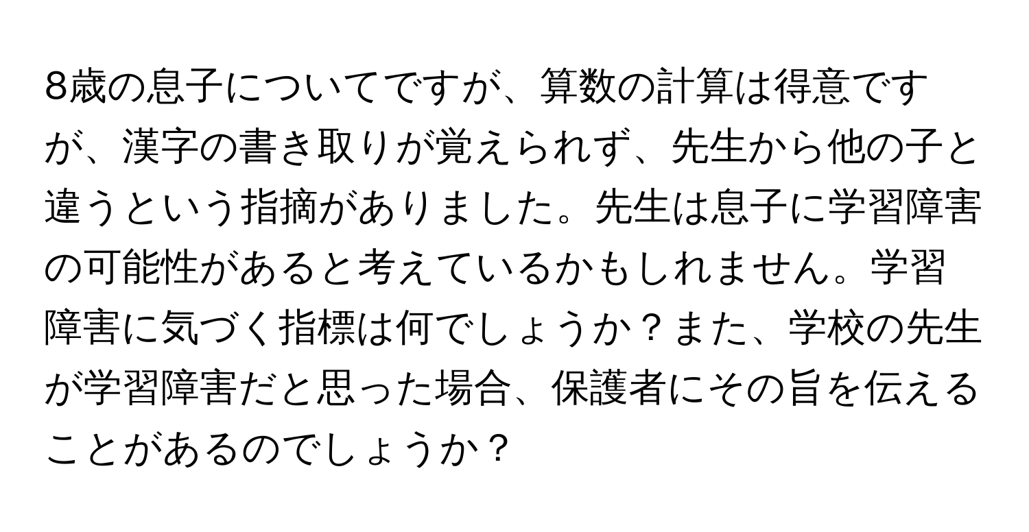 8歳の息子についてですが、算数の計算は得意ですが、漢字の書き取りが覚えられず、先生から他の子と違うという指摘がありました。先生は息子に学習障害の可能性があると考えているかもしれません。学習障害に気づく指標は何でしょうか？また、学校の先生が学習障害だと思った場合、保護者にその旨を伝えることがあるのでしょうか？