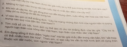 Qả cây trẻ Việt Nam được tác giả miêu tả cụ thể qua những chi tất, hinh ảnh nào3 
2. Những từ ngữ nào trong văn bản biểu đạt 15 nhật đặc đềm của cây tre? 
3. Khi nói về cây tre, tác giá đồng thời nói dẫn khung cảnh, cuộc sống, vận hoà của Việt Nam, 
Hãy chỉ ra những chi tiết đó trong bài 
4. Vì sao tác giả có thể khẳng định: "Cây tre mang những đức tinh của người hiện là tượng 
trung cao quý của dân tộc Việt Nam'? 
5. Tim một số chi tiết, hình ảnh cụ thể làm rõ cho lời khẳng định của tác giả: "Cây tr là 
người bạn thân của nông dân Việt Nam, ban thân của nhân dân Việt Nam'. 
6. Em đạng sống ở thời điểm "ngày mai" mà tác giả nhắc đến trong văn bản, khi "sát thép 
có thể nhiều hơn tre nửa". Theo am, vì sao cây tre văn là một hình ảnh vô cùng thân 
thuộc với đất nước, con người Việt Nam?