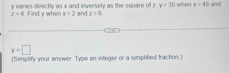 y varies directly as x and inversely as the square of z. y=30 when x=48 and
z=4. Find y when x=2 and z=6.
y=□
(Simplify your answer. Type an integer or a simplified fraction.)