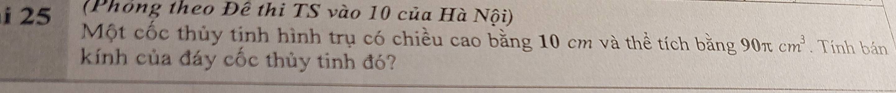 25 (Phỏng theo Đê thi TS vào 10 của Hà Nội) 
Một cốc thủy tinh hình trụ có chiều cao bằng 10 cm và thể tích bằng 90π cm^3. Tính bán 
kính của đáy cốc thủy tinh đó?