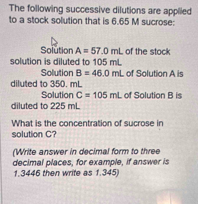 The following successive dilutions are applied 
to a stock solution that is 6.65 M sucrose: 
Solution A=57.0mL of the stock 
solution is diluted to 105 mL
Solution B=46.0mL of Solution A is 
diluted to 350. mL
Solution C=105mL of Solution B is 
diluted to 225 mL
What is the concentration of sucrose in 
solution C? 
(Write answer in decimal form to three 
decimal places, for example, if answer is
1.3446 then write as 1.345)