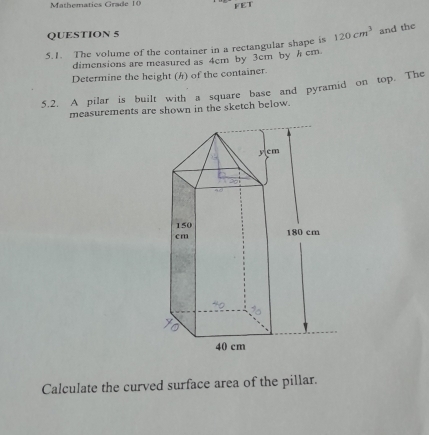 Mathematics Grade 10 FET 
QUESTION 5 
5.1. The volume of the container in a rectangular shape is 120cm^3 and the 
dimensions are measured as 4cm by 3cm by h cm
Determine the height () of the container. 
5.2. A pilar is built with a square base and pyramid on top. The 
measurements are shown in the sketch below. 
Calculate the curved surface area of the pillar.