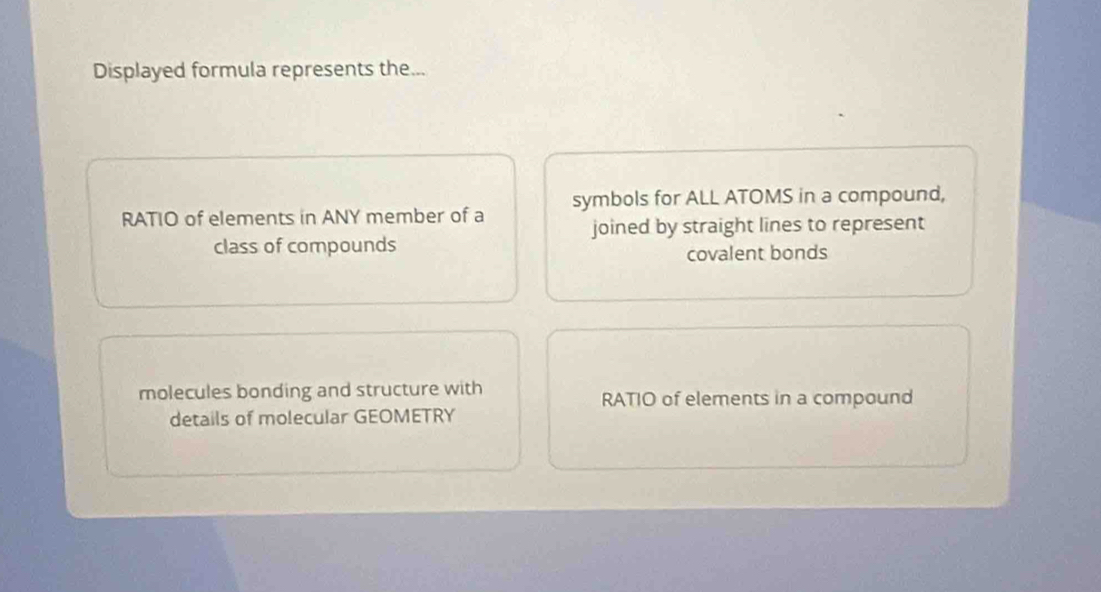 Displayed formula represents the...
RATIO of elements in ANY member of a symbols for ALL ATOMS in a compound,
joined by straight lines to represent
class of compounds
covalent bonds
molecules bonding and structure with RATIO of elements in a compound
details of molecular GEOMETRY