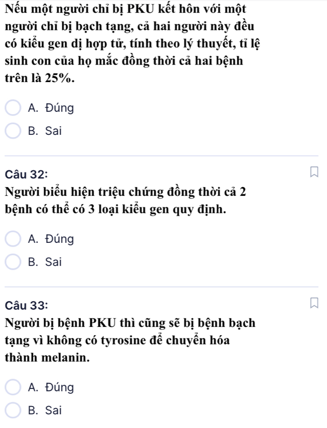 Nếu một người chỉ bị PKU kết hôn với một
người chỉ bị bạch tạng, cả hai người này đều
có kiểu gen dị hợp tử, tính theo lý thuyết, tỉ lệ
sinh con của họ mắc đồng thời cả hai bệnh
trên là 25%.
A. Đúng
B. Sai
Câu 32:
Người biểu hiện triệu chứng đồng thời cả 2
bệnh có thể có 3 loại kiểu gen quy định.
A. Đúng
B. Sai
Câu 33:
Người bị bệnh PKU thì cũng sẽ bị bệnh bạch
tạng vì không có tyrosine để chuyển hóa
thành melanin.
A. Đúng
B. Sai