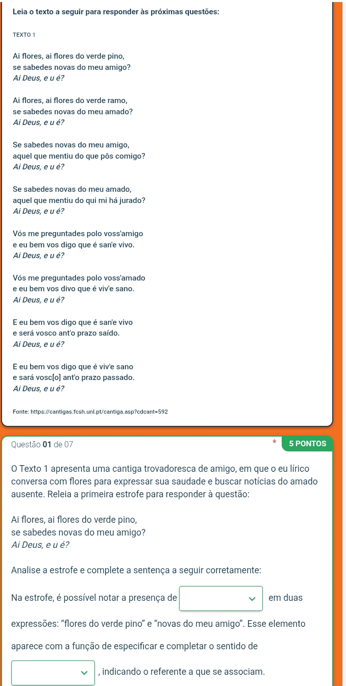 Leia o texto a seguir para responder às próximas questões:
TEXTO 1
Ai flores, ai flores do verde pino,
se sabedes novas do meu amigo?
Ai Deus, e u é?
Ai flores, ai flores do verde ramo,
se sabedes novas do meu amado?
Ai Deus, e u é?
Se sabedes novas do meu amigo,
aquel que mentiu do que pôs comigo?
Ai Deus, e u é?
Se sabedes novas do meu amado,
aquel que mentiu do qui mi há jurado?
Ai Deus, e u é?
Vós me preguntades polo voss'amigo
e eu bem vos digo que é san'e vivo.
Ai Deus, e u é?
Vós me preguntades polo voss'amado
e eu bem vos divo que é viv'e sano.
Ai Deus, e u é?
E eu bem vos digo que é san'e vivo
e será vosco ant'o prazo saído.
Ai Deus, e u é?
E eu bem vos digo que é viv'e sano
e sará vosc[o] ant'o prazo passado.
Ai Deus, e u é?
Fonte: https://cantigas.fcsh.unl.pt/cantiga.asp?cdcant=592
Questão 01 de 07 5 PONTOS
O Texto 1 apresenta uma cantiga trovadoresca de amigo, em que o eu lírico
conversa com flores para expressar sua saudade e buscar notícias do amado
ausente. Releia a primeira estrofe para responder à questão:
Ai flores, ai flores do verde pino,
se sabedes novas do meu amigo?
Ai Deus, e u é?
Analise a estrofe e complete a sentença a seguir corretamente:
Na estrofe, é possível notar a presença de em duas
expressões: “flores do verde pino” e “novas do meu amigo”. Esse elemento
aparece com a função de especificar e completar o sentido de
, indicando o referente a que se associam.