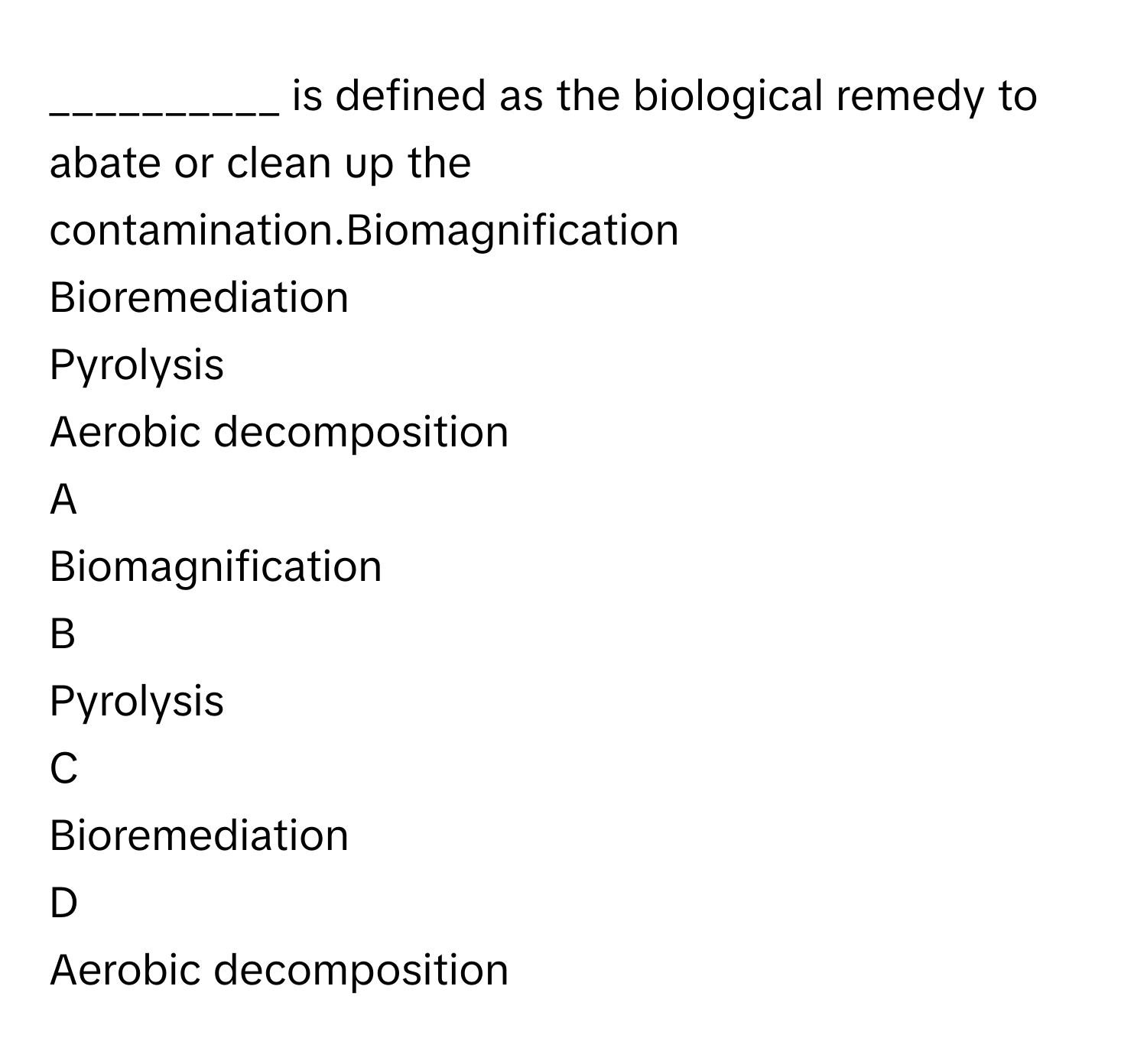 is defined as the biological remedy to abate or clean up the contamination.Biomagnification
Bioremediation
Pyrolysis
Aerobic decomposition

A  
Biomagnification 


B  
Pyrolysis 


C  
Bioremediation 


D  
Aerobic decomposition