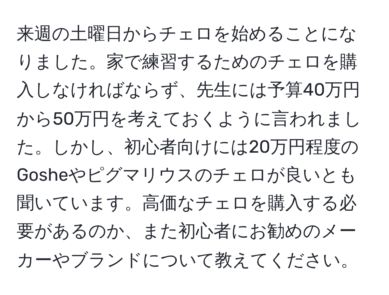 来週の土曜日からチェロを始めることになりました。家で練習するためのチェロを購入しなければならず、先生には予算40万円から50万円を考えておくように言われました。しかし、初心者向けには20万円程度のGosheやピグマリウスのチェロが良いとも聞いています。高価なチェロを購入する必要があるのか、また初心者にお勧めのメーカーやブランドについて教えてください。