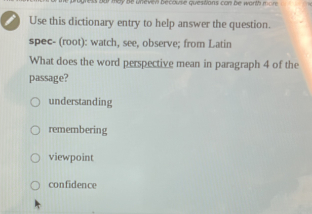 ress bar may be uneven because questions can be worth more 
Use this dictionary entry to help answer the question.
spec- (root): watch, see, observe; from Latin
What does the word perspective mean in paragraph 4 of the
passage?
understanding
remembering
viewpoint
confidence