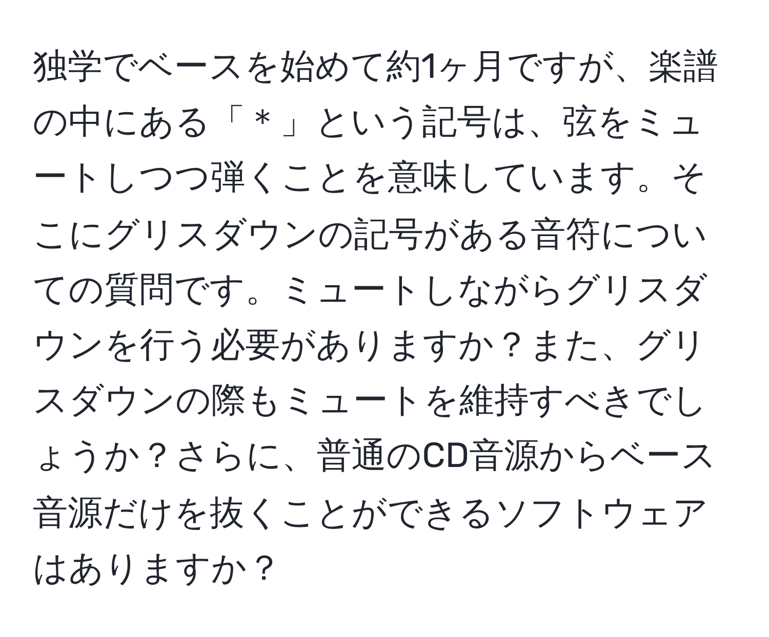 独学でベースを始めて約1ヶ月ですが、楽譜の中にある「＊」という記号は、弦をミュートしつつ弾くことを意味しています。そこにグリスダウンの記号がある音符についての質問です。ミュートしながらグリスダウンを行う必要がありますか？また、グリスダウンの際もミュートを維持すべきでしょうか？さらに、普通のCD音源からベース音源だけを抜くことができるソフトウェアはありますか？