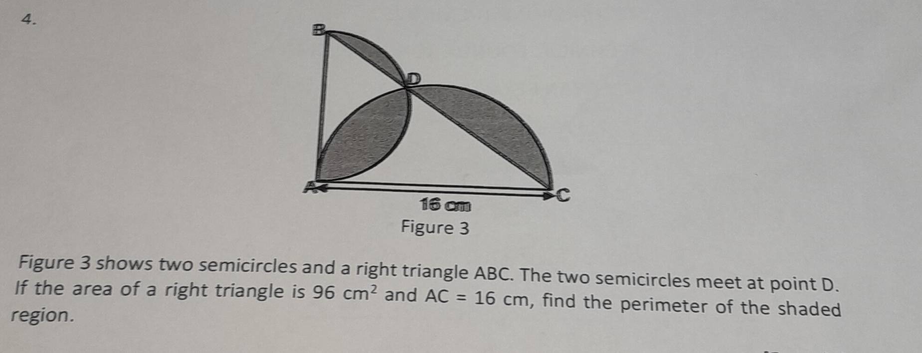 Figure 3 
Figure 3 shows two semicircles and a right triangle ABC. The two semicircles meet at point D. 
If the area of a right triangle is 96cm^2 and AC=16cm , find the perimeter of the shaded 
region.