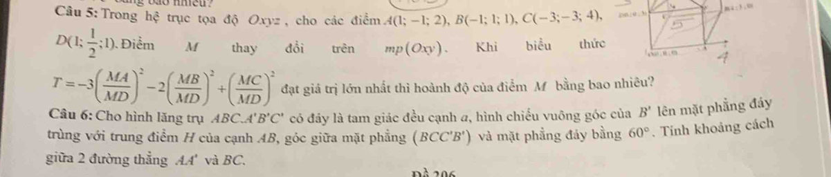 Trong hhat c trục tọa độ Oxyz , cho các điểm A(1;-1;2),B(-1;1;1),C(-3;-3;4),
D(1; 1/2 ;1). Điểm M thay đổi trên mp(Oxy). Khi biểu thức
T=-3( MA/MD )^2-2( MB/MD )^2+( MC/MD )^2 đạt giá trị lớn nhất thì hoành độ của điểm Mỹ bằng bao nhiêu?
Câu 6: Cho hình lăng trụ AB CA'B'C' có đáy là tam giác đều cạnh a, hình chiếu vuông góc của B' lên mặt phẳng đáy
trùng với trung điểm H của cạnh AB, góc giữa mặt phẳng (BCC'B') và mặt phẳng đảy bằng 60°. Tính khoảng cách
giữa 2 đường thẳng AA' và BC.
Đà 206