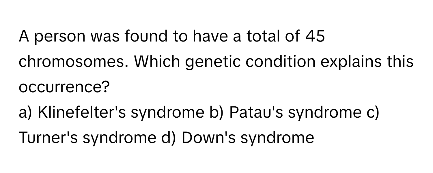 A person was found to have a total of 45 chromosomes. Which genetic condition explains this occurrence?

a) Klinefelter's syndrome b) Patau's syndrome c) Turner's syndrome d) Down's syndrome