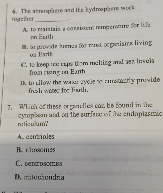 The atmosphere and the hydrosphere work
together_
.
A. to maintain a consistent temperature for life
on Earth
B. to provide homes for most organisms living
on Earth
C. to keep ice caps from melting and sea levels
from rising on Earth
D. to allow the water cycle to constantly provide
fresh water for Earth.
7. Which of these organelles can be found in the
cytoplasm and on the surface of the endoplasmic
reticulum?
A. centrioles
B. ribosomes
C. centrosomes
D. mitochondria