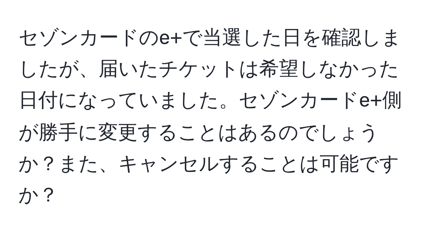 セゾンカードのe+で当選した日を確認しましたが、届いたチケットは希望しなかった日付になっていました。セゾンカードe+側が勝手に変更することはあるのでしょうか？また、キャンセルすることは可能ですか？