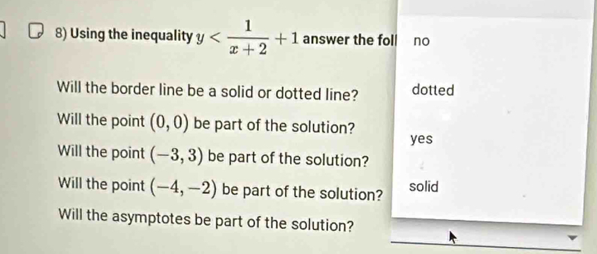 Using the inequality y answer the foll no
Will the border line be a solid or dotted line? dotted
Will the point (0,0) be part of the solution?
yes
Will the point (-3,3) be part of the solution?
Will the point (-4,-2) be part of the solution? solid
Will the asymptotes be part of the solution?