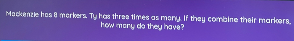 Mackenzie has 8 markers. Ty has three times as many. If they combine their markers,
how many do they have?