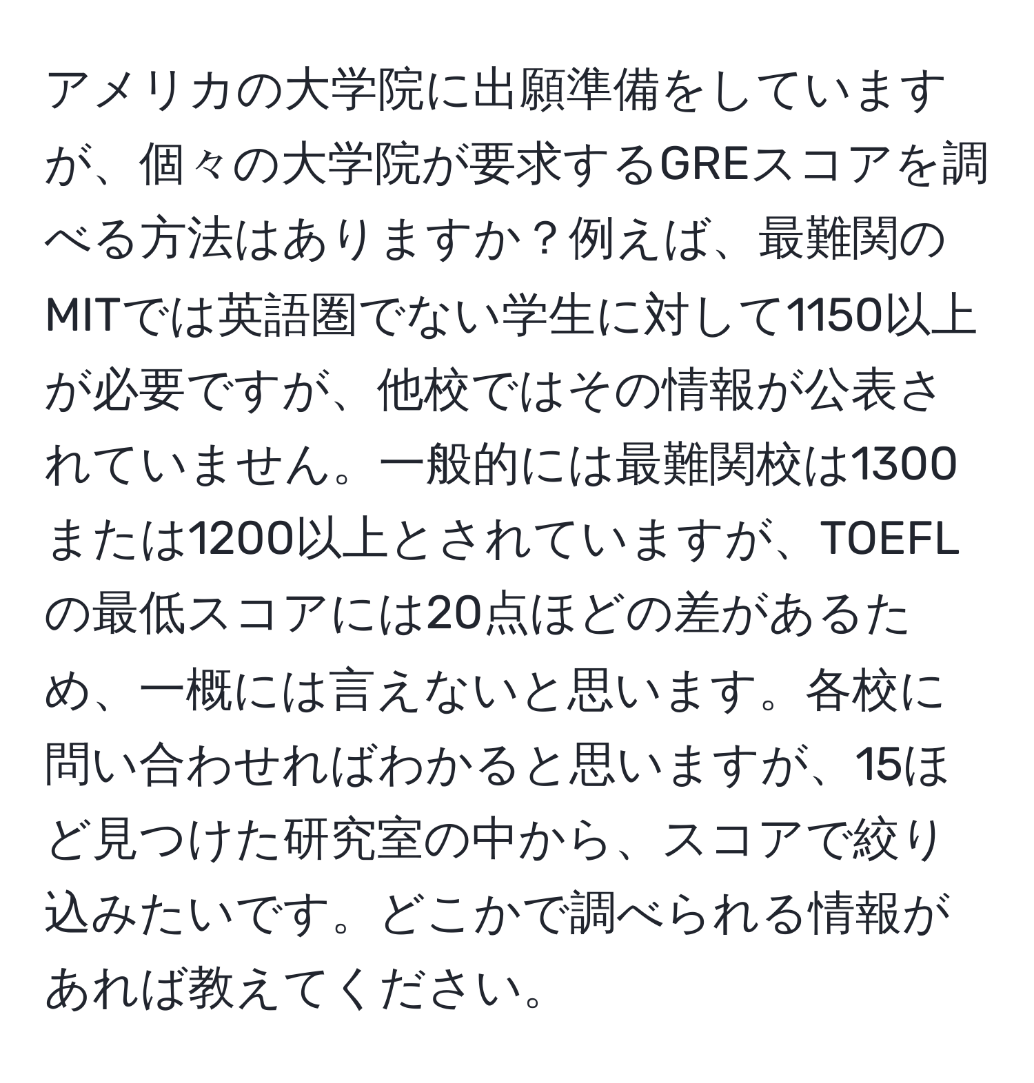 アメリカの大学院に出願準備をしていますが、個々の大学院が要求するGREスコアを調べる方法はありますか？例えば、最難関のMITでは英語圏でない学生に対して1150以上が必要ですが、他校ではその情報が公表されていません。一般的には最難関校は1300または1200以上とされていますが、TOEFLの最低スコアには20点ほどの差があるため、一概には言えないと思います。各校に問い合わせればわかると思いますが、15ほど見つけた研究室の中から、スコアで絞り込みたいです。どこかで調べられる情報があれば教えてください。