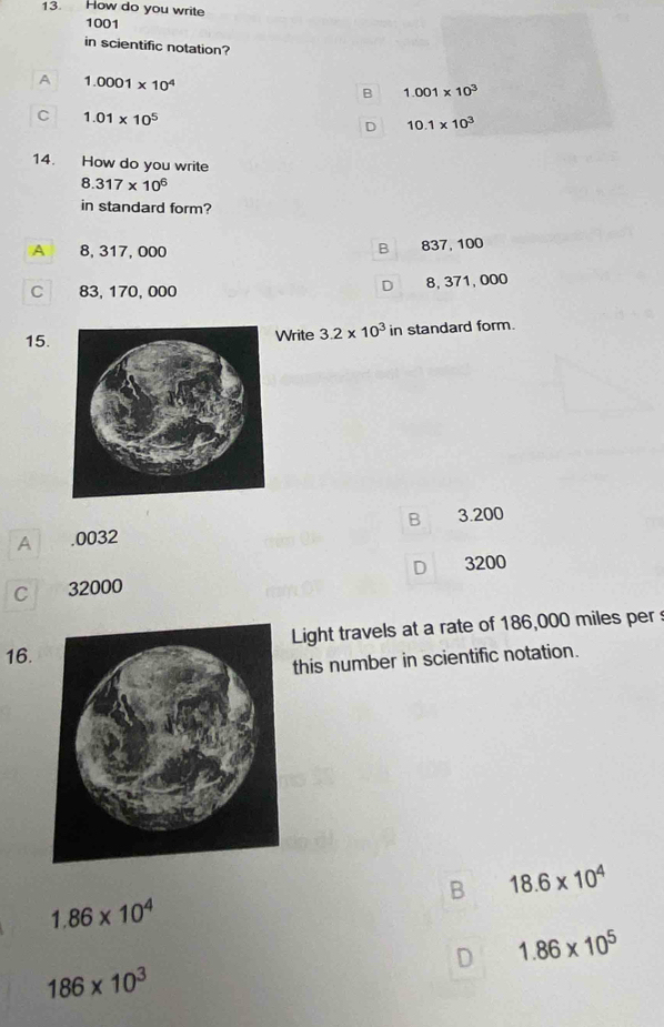 How do you write
1001
in scientific notation?
A 1.0001* 10^4
B 1.001* 10^3
C 1.01* 10^5
D 10.1* 10^3
14. How do you write
8.317* 10^6
in standard form?
A 8, 317, 000 837, 100
B
C 83, 170, 000
D 8, 371, 000
15. Write 3.2* 10^3ir standard form.
B 3.200
A . 0032
D 3200
C 32000
16.Light travels at a rate of 186,000 miles per
this number in scientific notation.
B 18.6* 10^4
1.86* 10^4
D 1.86* 10^5
186* 10^3