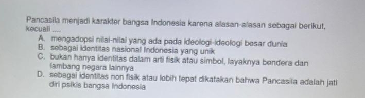 Pancasila menjadi karakter bangsa Indonesia karena alasan-alasan sebagai berikut,
kecuali ....
A. mengadopsi nilai-nilai yang ada pada ideologi-ideologi besar dunia
B. sebagai identitas nasional Indonesia yang unik
C. bukan hanya identitas dalam arti fisik atau simbol, layaknya bendera dan
lambang negara lainnya
D. sebagai identitas non fisik atau lebih tepat dikatakan bahwa Pancasila adalah jati
diri psikis bangsa Indonesia