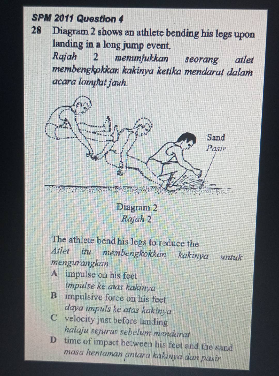 SPM 2011 Question 4
28 Diagram 2 shows an athlete bending his legs upon
landing in a long jump event.
Rajah 2 menunjukkan seorang atlet
membengkokkan kakinya ketika mendarat dalam
acara lompat jauh.
The athlete bend his legs to reduce the
Atlet itu membengkokkan kakinya untuk
mengurangkan
A impulse on his feet
impulse ke aıas kakinya
B impulsive force on his feet
daya impuls ke atas kakinya
C velocity just before landing
halaju sejurus sebelum mendarat
D time of impact between his feet and the sand
masa hentaman antara kakinya dan pasir