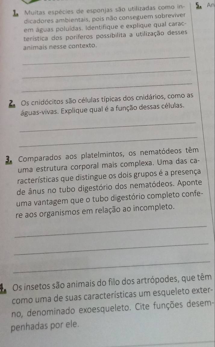 Muitas espécies de esponjas são utilizadas como in - 5. An 
dicadores ambientais, pois não conseguem sobreviver 
em águas poluídas. Identifique e explique qual carac- 
terística dos poríferos possibilita a utilização desses 
animais nesse contexto. 
_ 
_ 
_ 
2 Os cnidócitos são células típicas dos cnidários, como as 
águas-vivas. Explique qual é a função dessas células. 
_ 
_ 
3. Comparados aos platelmintos, os nematódeos têm 
uma estrutura corporal mais complexa. Uma das ca- 
racterísticas que distingue os dois grupos é a presença 
de ânus no tubo digestório dos nematódeos. Aponte 
uma vantagem que o tubo digestório completo confe- 
re aos organismos em relação ao incompleto. 
_ 
_ 
_ 
Os insetos são animais do filo dos artrópodes, que têm 
como uma de suas características um esqueleto exter- 
no, denominado exoesqueleto. Cite funções desem- 
penhadas por ele. 
_