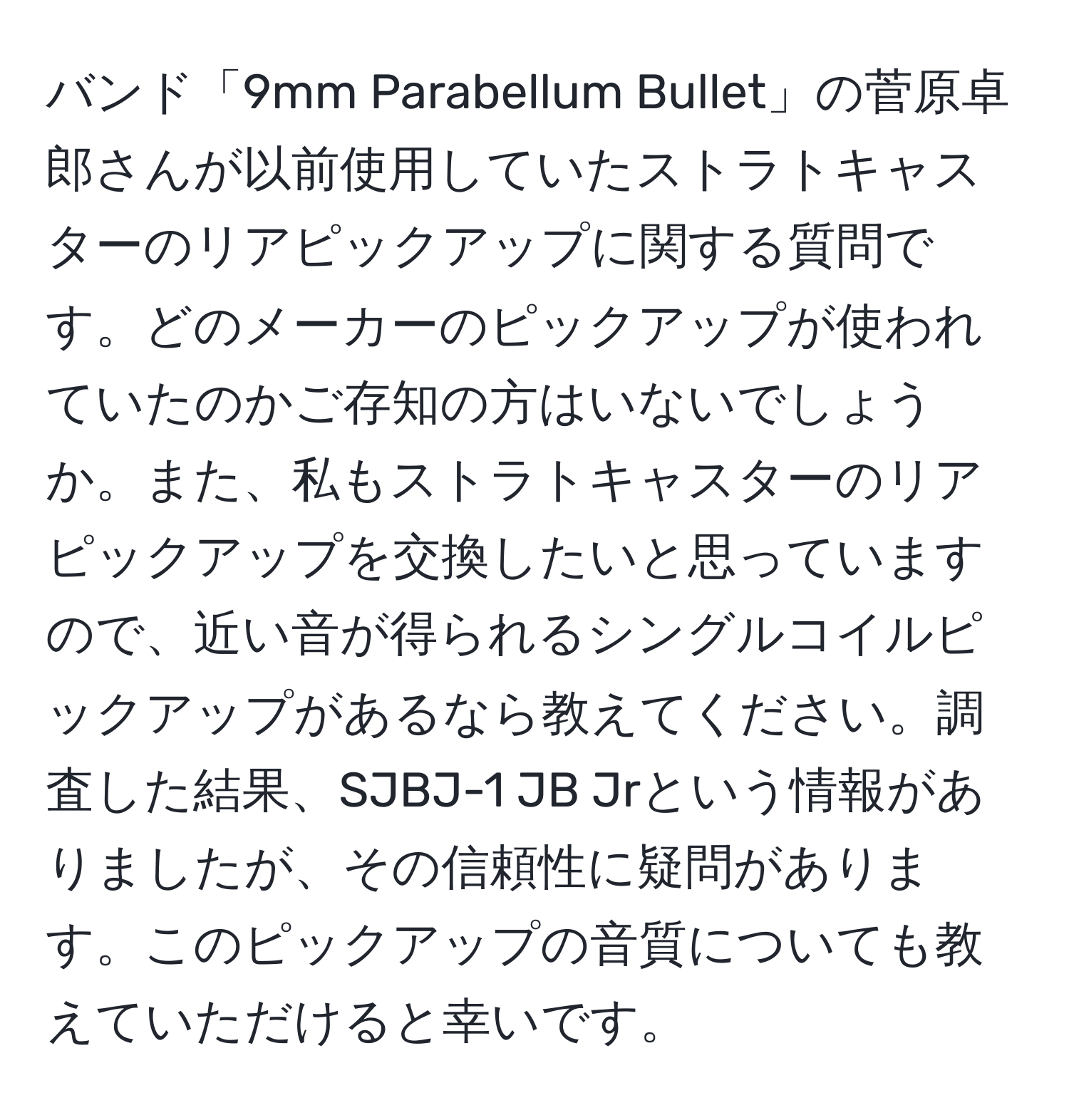 バンド「9mm Parabellum Bullet」の菅原卓郎さんが以前使用していたストラトキャスターのリアピックアップに関する質問です。どのメーカーのピックアップが使われていたのかご存知の方はいないでしょうか。また、私もストラトキャスターのリアピックアップを交換したいと思っていますので、近い音が得られるシングルコイルピックアップがあるなら教えてください。調査した結果、SJBJ-1 JB Jrという情報がありましたが、その信頼性に疑問があります。このピックアップの音質についても教えていただけると幸いです。