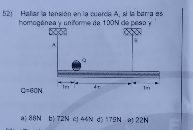 Hallar la tensión en la cuerda A, si la barra es
homogénea y uniforme de 100N de peso y
Q=60N.
a) 88N b) 72N c) 44N d) 176N e) 22N