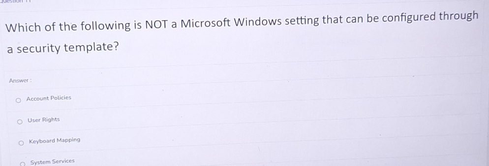 Which of the following is NOT a Microsoft Windows setting that can be configured through
a security template?
Answer :
Account Policies
User Rights
Keyboard Mapping
System Services