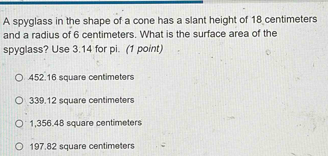 A spyglass in the shape of a cone has a slant height of 18 centimeters
and a radius of 6 centimeters. What is the surface area of the
spyglass? Use 3.14 for pi. (1 point)
452.16 square centimeters
339.12 square centimeters
1,356.48 square centimeters
197.82 square centimeters