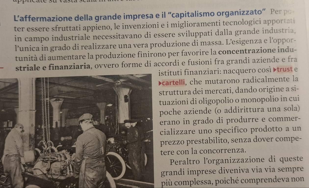 Laffermazione della grande impresa e il “capitalismo organizzato” Per po 
ter essere sfruttati appieno, le invenzioni e i miglioramenti tecnologici apportati 
in campo industriale necessitavano di essere sviluppati dalla grande industria, 
l’unica in grado di realizzare una vera produzione di massa. L’esigenza e l’oppor- 
tunità di aumentare la produzione finirono per favorire la concentrazione indu- 
striale e finanziaria, ovvero forme di accordi e fusioni fra grandi aziende e fra 
uti finanziari: nacquero così truste 
telli, che mutarono radicalmente la 
ttura dei mercati, dando origine a si- 
ioni di oligopolio o monopolio in cui 
he aziende (o addirittura una sola) 
no in grado di produrre e commer- 
izzare uno specifico prodotto a un 
zzo prestabilito, senza dover compe- 
con la concorrenza. 
Peraltro l’organizzazione di queste 
ndi imprese diveniva via via sempre 
più complessa, poiché comprendeva non