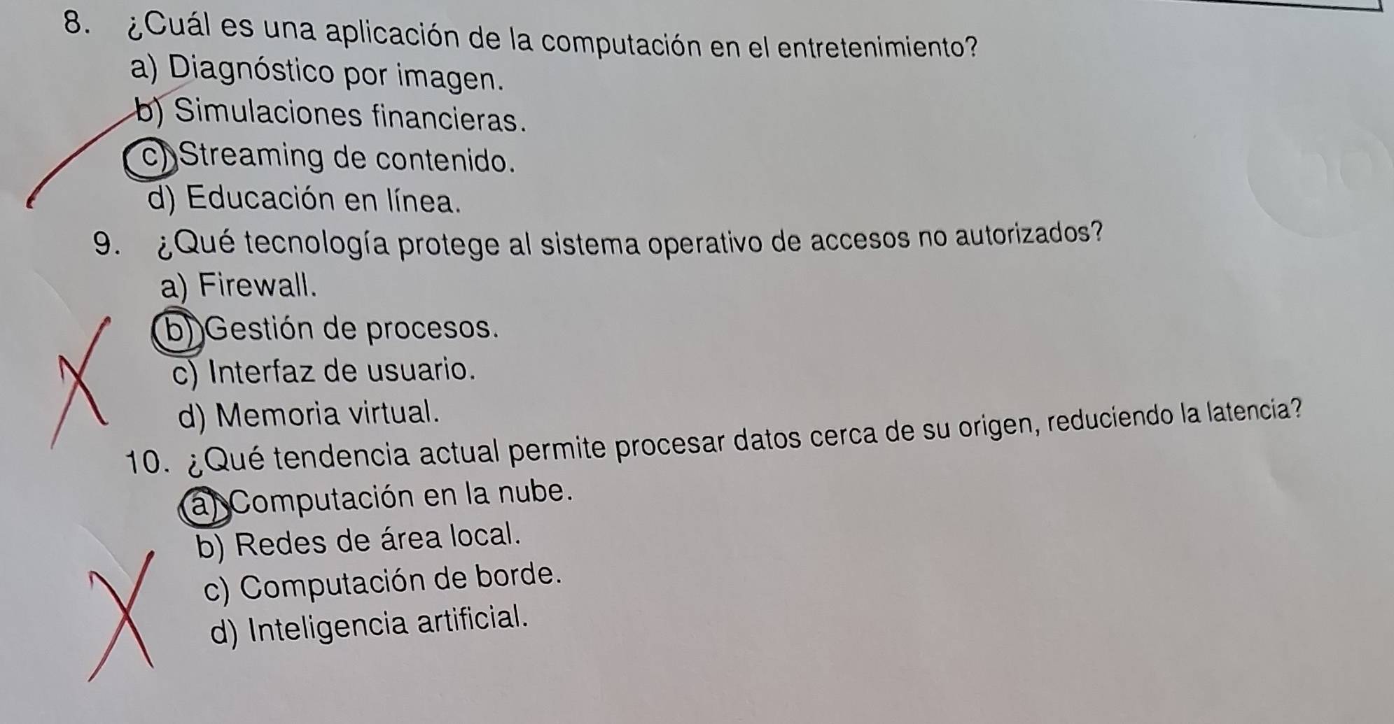 ¿Cuál es una aplicación de la computación en el entretenimiento?
a) Diagnóstico por imagen.
b) Simulaciones financieras.
c) Streaming de contenido.
d) Educación en línea.
9. ¿Qué tecnología protege al sistema operativo de accesos no autorizados?
a) Firewall.
b))Gestión de procesos.
c) Interfaz de usuario.
d) Memoria virtual.
10. ¿Qué tendencia actual permite procesar datos cerca de su origen, reduciendo la latencia?
al Computación en la nube.
b) Redes de área local.
c) Computación de borde.
d) Inteligencia artificial.