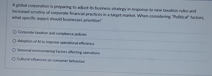 A global corporation is preparing to adjust its business strategy in response to new taxation rules and
increased scrutiny of corporate financial practices in a target market. When considering "Political" factors,
what specifc aspect should businesses prioritize?
Corporate taxation and compliance policies
Adoption of AI to improve operational efficiency
Seasonal environmental factors affecting operations
Cultural influences on consumer behaviour