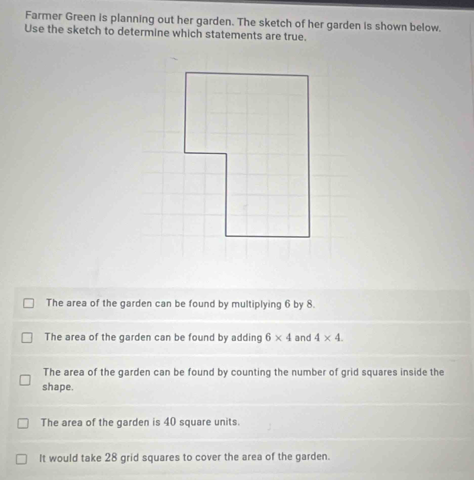 Farmer Green is planning out her garden. The sketch of her garden is shown below.
Use the sketch to determine which statements are true.
The area of the garden can be found by multiplying 6 by 8.
The area of the garden can be found by adding 6* 4 and 4* 4.
The area of the garden can be found by counting the number of grid squares inside the
shape.
The area of the garden is 40 square units.
It would take 28 grid squares to cover the area of the garden.