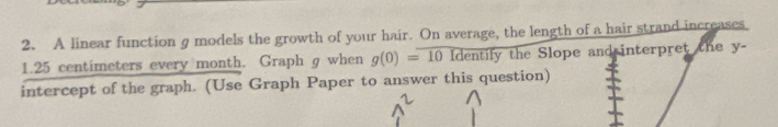 A linear function g models the growth of your hair. On average, the length of a hair strand increases. 
1. 25 centimeters every month. Graph g when g(0)=101dent ily the Slope and interpret the y - 
intercept of the graph. (Use Graph Paper to answer this question)