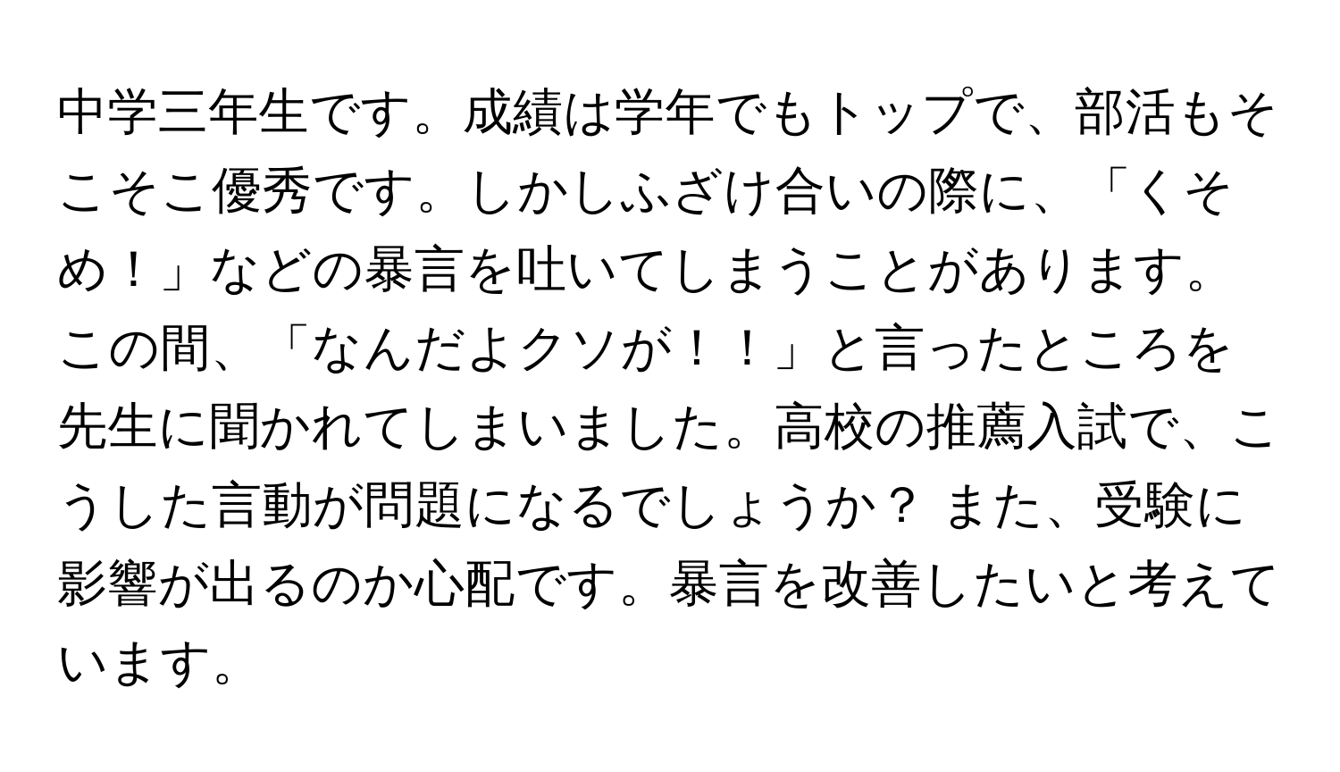 中学三年生です。成績は学年でもトップで、部活もそこそこ優秀です。しかしふざけ合いの際に、「くそめ！」などの暴言を吐いてしまうことがあります。この間、「なんだよクソが！！」と言ったところを先生に聞かれてしまいました。高校の推薦入試で、こうした言動が問題になるでしょうか？ また、受験に影響が出るのか心配です。暴言を改善したいと考えています。