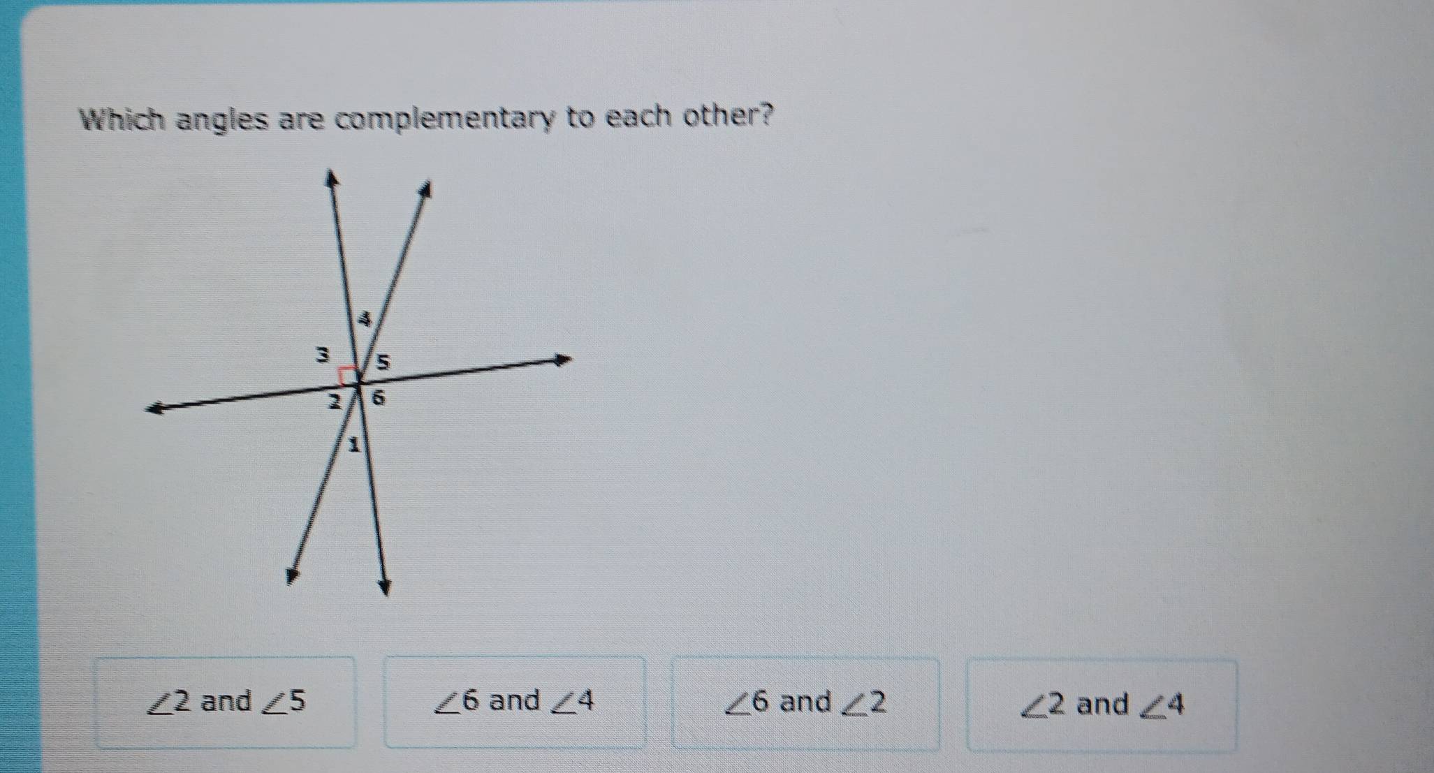 Which angles are complementary to each other?
∠ 2 and ∠ 5 ∠ 6 and ∠ 4 ∠ 6 and ∠ 2 ∠ 2 and ∠ 4