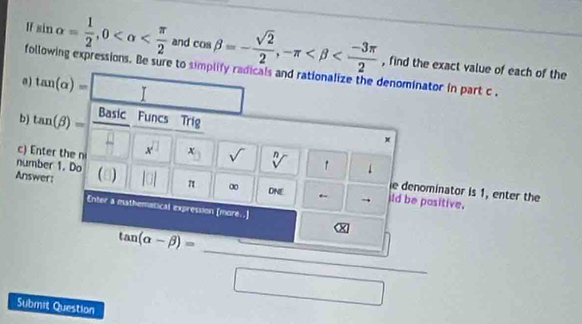 sin alpha = 1/2 , 0 and cos beta =- sqrt(2)/2 , -π , find the exact value of each of the 
following expressions. Be sure to simplify radicals and rationalize the denominator in part c . 
a) tan (alpha )= □ 
b) tan (beta )= Basic Funcs Trig
x
c) Enter the n x^(□) x_□  sqrt() sqrt[n]()
number 1. Do 
Answer: ) |□ | π ∞ DNE ← ild be positive. 
e denominator is 1, enter the 
Enter a mathematical expression [more..] 
Submit Question
tan (alpha -beta )= □ /□  