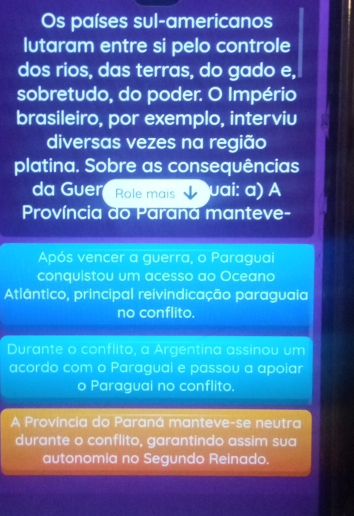 Os países sul-americanos
lutaram entre si pelo controle
dos rios, das terras, do gado e,
sobretudo, do poder. O Império
brasileiro, por exemplo, interviu
diversas vezes na região
platina. Sobre as consequências
da Guer Role mais μai: ɑ) A
Província do Parana manteve-
Após vencer a guerra, o Paraguai
conquistou um acesso ao Oceano
Atlântico, principal reivindicação paraguaia
no conflito.
Durante o conflito, a Argentina assinou um
acordo com o Paraguai e passou a apoiar
o Paraguai no conflito.
A Província do Paraná manteve-se neutra
durante o conflito, garantindo assim sua
autonomia no Segundo Reinado.