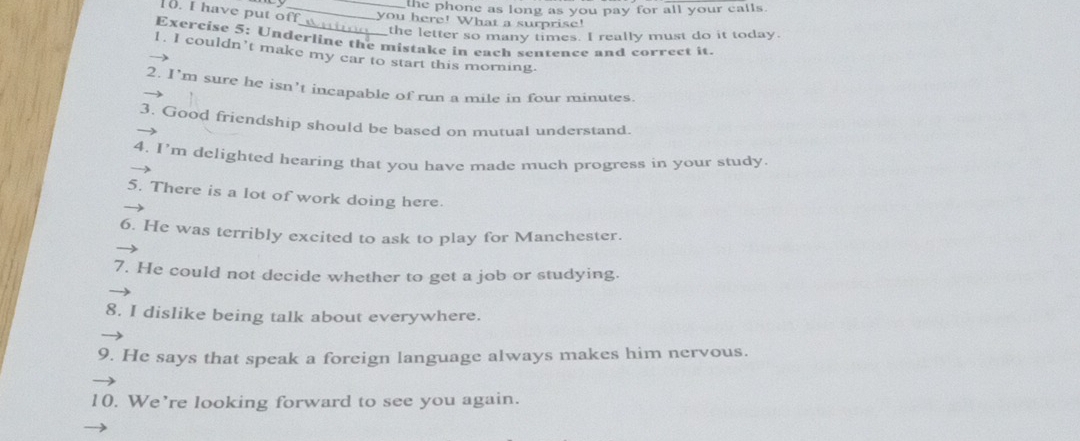 the phone as long as you pay for all your calls. 
. I have put off _you here! What a surprise! 
the letter so many times. I really must do it today. 
Exercise 5: Underline the mistake in each sentence and correct it. 
1. I couldn’t make my car to start this morning. 
2. I’m sure he isn’t incapable of run a mile in four minutes. 
3. Good friendship should be based on mutual understand. 
4. I’m delighted hearing that you have made much progress in your study 
5. There is a lot of work doing here. 
6. He was terribly excited to ask to play for Manchester. 
7. He could not decide whether to get a job or studying. 
8. I dislike being talk about everywhere. 
9. He says that speak a foreign language always makes him nervous. 
10. We’re looking forward to see you again.