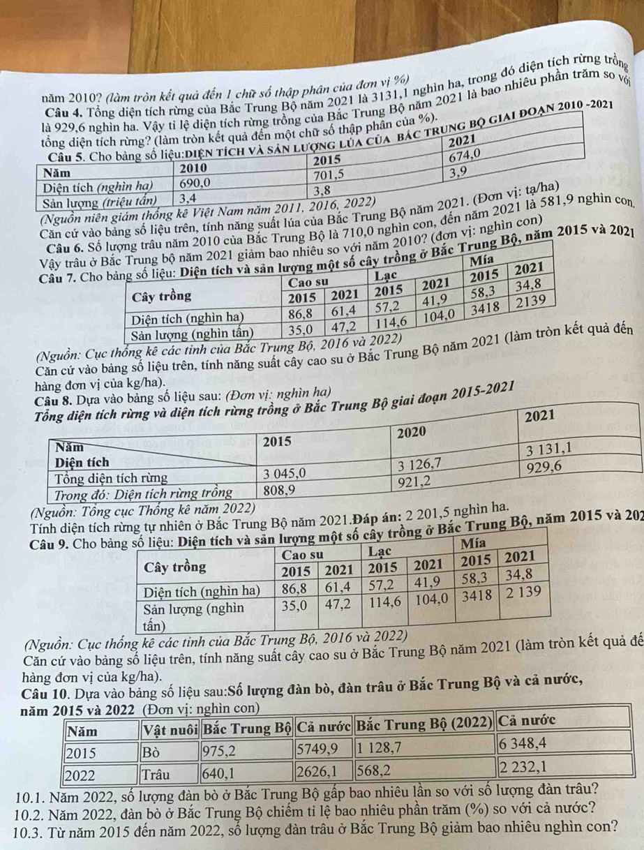 rung Bộ năm 2021 là 3131,1 nghìn ha, trong đó diện tích rừng trồng
năm 2010? (làm tròn kết quả đến 1 chữ số thập phân của đơn vị %)
năm 2021 là bao nhiêu phần trăm so vớ
2010 -2021
(Nguồn niên giám thống kê Việt Nam
Căn cứ vào bảng số liệu trên, tính năng suất lúa của Bắc Trung Bộ 
Câu 6. ủa Bắc Trung Bộ là 710,0 nghìn con, đến năm 2
Vậy trâu 0? (đơn vị: nghìn con)
Câu 7. CBộ, năm 2015 và 202p
(Nguồn: Cục thổng kê các tỉnh của Bắc Trung Bộ, 20
Căn cứ vào bảng số liệu trên, tính năng suất cây cao su ở Bắc Trung Bộ nămquả đến
hàng đơn vị của kg/ha).
bảng số liệu sau: (Đơn vị: nghìn ha)
đoạn 2015-2021
(Nguồn: Tổng cục Thống kê năm 2022)
Tính diện tí rừng tự nhiên ở Bắc Trung Bộ năm 2021.Đáp án: 2 201,5 nghìn 
Câu 9. Cho  Trung Bộ, năm 2015 và 202
(Nguồn: Cục thống kê các tinh của Bắc Trung Bộ, 2016 và 2022)
Căn cứ vào bảng số liệu trên, tính năng suất cây cao su ở Bắc Trung Bộ năm 2021 (làm tròn kết quả đế
hàng đơn vị của kg/ha).
Câu 10. Dựa vào bảng số liệu sau:Số lượng đàn bò, đàn trâu ở Bắc Trung Bộ và cả nước,
10.1. Năm 2022, số lượng đàn bò ở Bắc Trung Bộ gấp bao nhiêu lần so với số lượng đàn
10.2. Năm 2022, đàn bò ở Bắc Trung Bộ chiếm tỉ lệ bao nhiêu phần trăm (%) so với cả nước?
10.3. Từ năm 2015 đến năm 2022, số lượng đàn trâu ở Bắc Trung Bộ giảm bao nhiêu nghìn con?