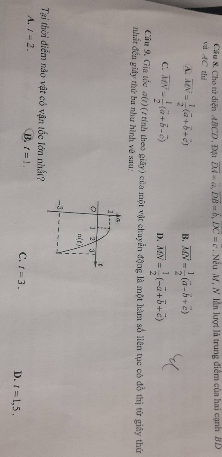 Cho tứ diện ABCD. Đặt vector DA=vector a, vector DB=vector b, vector DC=c. Nếu M, N lần lượt là trung điểm của hai cạnh BD
và AC thì
A. vector MN= 1/2 (vector a+vector b+vector c) vector MN= 1/2 (vector a-vector b+vector c)
B.
C. vector MN= 1/2 (vector a+vector b-vector c)
D. vector MN= 1/2 (-vector a+vector b+vector c)
Câu 9. Gia tốc a(t) ( 1 tính theo giây) của một vật chuyển động là một hàm số liên tục có đồ thị từ giây thứ
nhất đến giây thứ ba như hình vẽ sau:
a
1
t
1 2 3
a(t)
-3
Tại thời điểm nào vật có vận tốc lớn nhất?
A. t=2.
B. t=1.
C. t=3.
D. t=1,5.