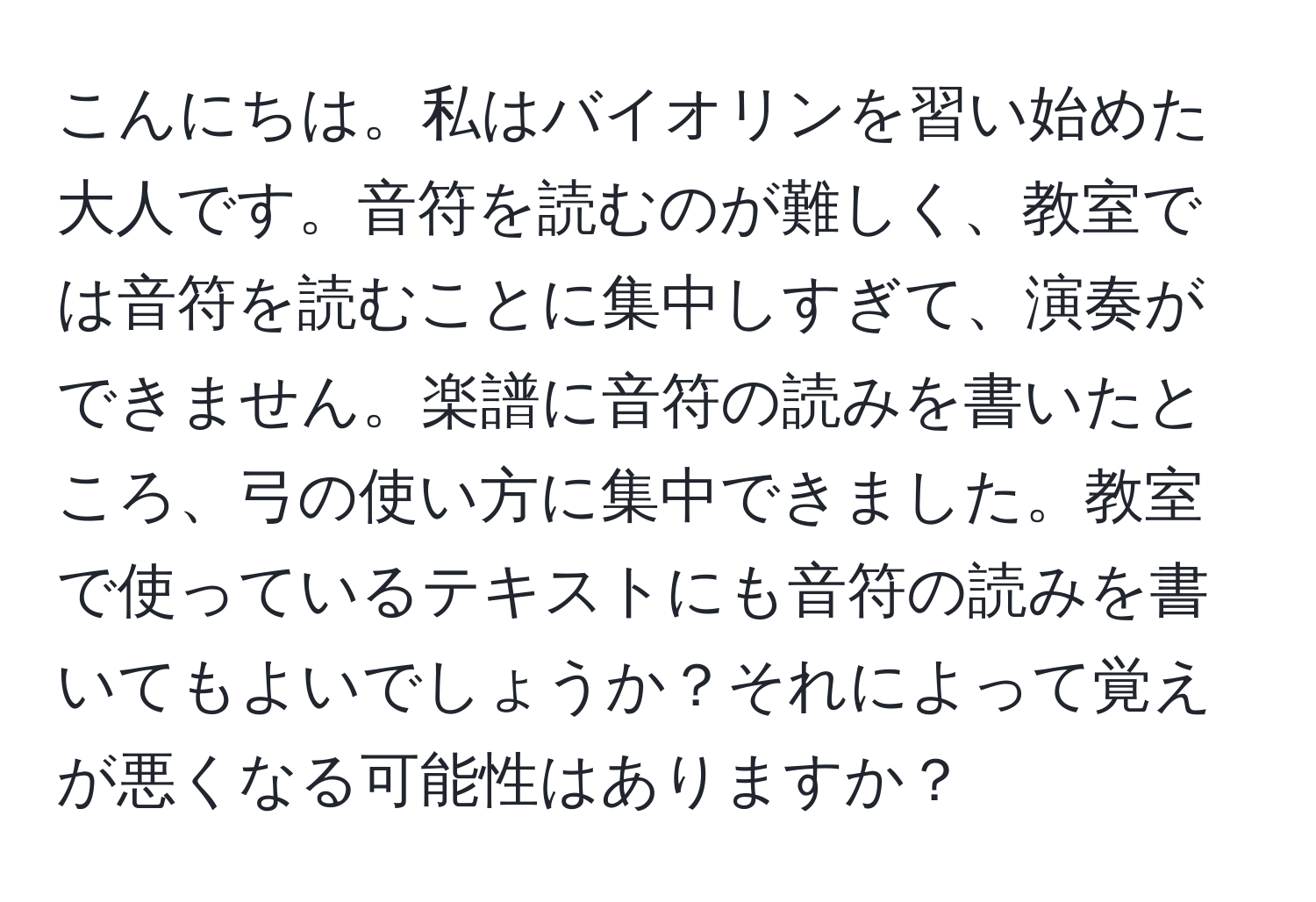 こんにちは。私はバイオリンを習い始めた大人です。音符を読むのが難しく、教室では音符を読むことに集中しすぎて、演奏ができません。楽譜に音符の読みを書いたところ、弓の使い方に集中できました。教室で使っているテキストにも音符の読みを書いてもよいでしょうか？それによって覚えが悪くなる可能性はありますか？